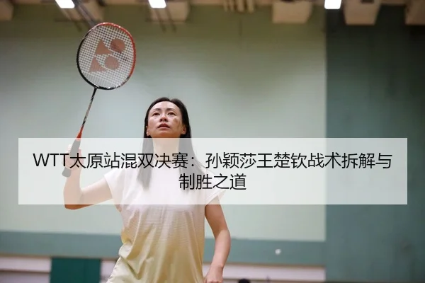 WTT太原站混双决赛：孙颖莎王楚钦战术拆解与制胜之道