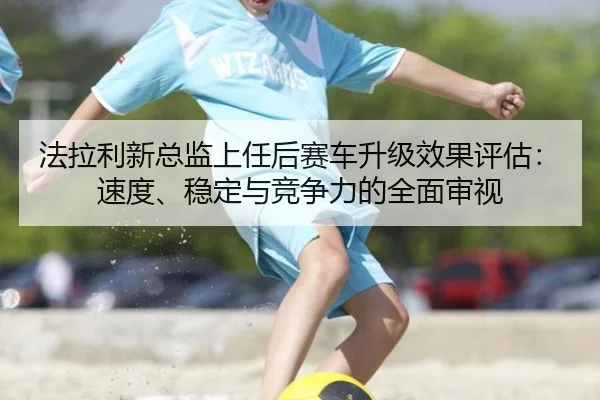 法拉利新总监上任后赛车升级效果评估：速度、稳定与竞争力的全面审视