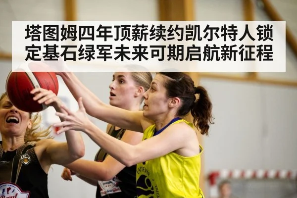 塔图姆四年顶薪续约凯尔特人锁定基石绿军未来可期启航新征程